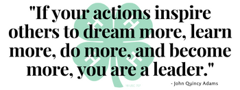 4-H saying: "If your actions inspire others to dream more, learn more, do more, and become more, you are a leader." -John Quincy Adams.